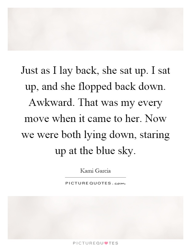 Just as I lay back, she sat up. I sat up, and she flopped back down. Awkward. That was my every move when it came to her. Now we were both lying down, staring up at the blue sky Picture Quote #1