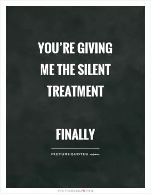 You’re giving me the silent treatment   Finally Picture Quote #1