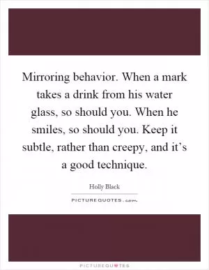 Mirroring behavior. When a mark takes a drink from his water glass, so should you. When he smiles, so should you. Keep it subtle, rather than creepy, and it’s a good technique Picture Quote #1