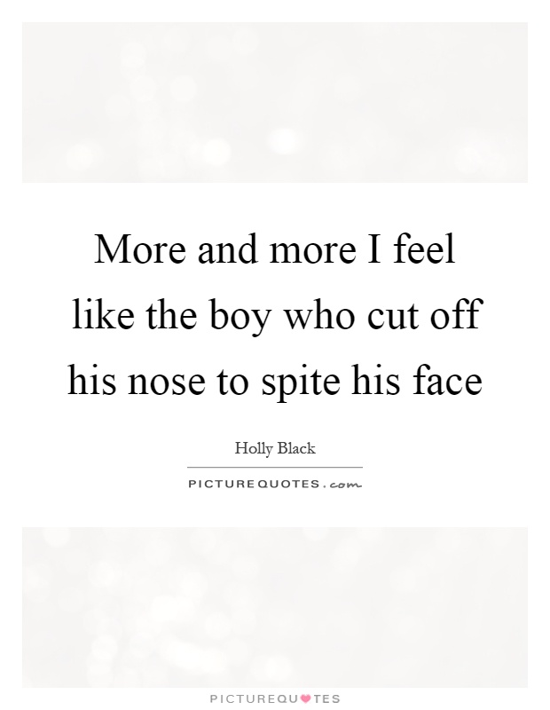 More and more I feel like the boy who cut off his nose to spite his face Picture Quote #1