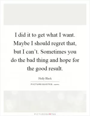 I did it to get what I want. Maybe I should regret that, but I can’t. Sometimes you do the bad thing and hope for the good result Picture Quote #1