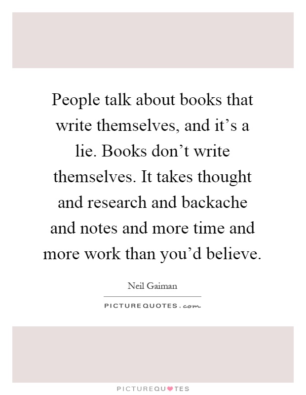 People talk about books that write themselves, and it's a lie. Books don't write themselves. It takes thought and research and backache and notes and more time and more work than you'd believe Picture Quote #1