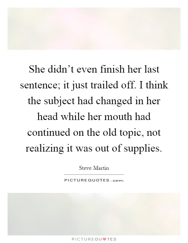 She didn't even finish her last sentence; it just trailed off. I think the subject had changed in her head while her mouth had continued on the old topic, not realizing it was out of supplies Picture Quote #1