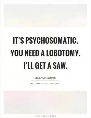 It’s psychosomatic. You need a lobotomy. I’ll get a saw Picture Quote #1