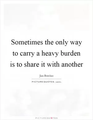 Sometimes the only way to carry a heavy burden is to share it with another Picture Quote #1