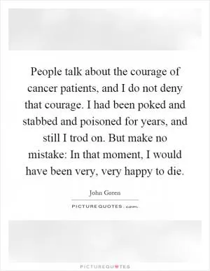 People talk about the courage of cancer patients, and I do not deny that courage. I had been poked and stabbed and poisoned for years, and still I trod on. But make no mistake: In that moment, I would have been very, very happy to die Picture Quote #1