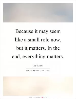 Because it may seem like a small role now, but it matters. In the end, everything matters Picture Quote #1