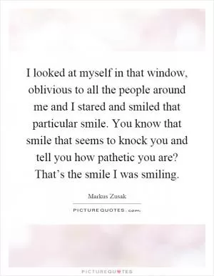 I looked at myself in that window, oblivious to all the people around me and I stared and smiled that particular smile. You know that smile that seems to knock you and tell you how pathetic you are? That’s the smile I was smiling Picture Quote #1