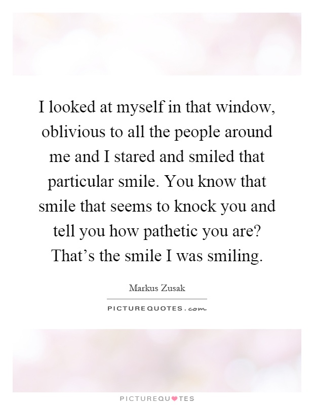 I looked at myself in that window, oblivious to all the people around me and I stared and smiled that particular smile. You know that smile that seems to knock you and tell you how pathetic you are? That's the smile I was smiling Picture Quote #1