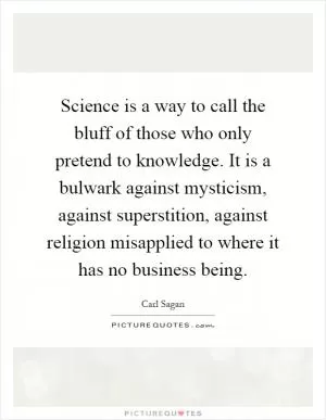 Science is a way to call the bluff of those who only pretend to knowledge. It is a bulwark against mysticism, against superstition, against religion misapplied to where it has no business being Picture Quote #1