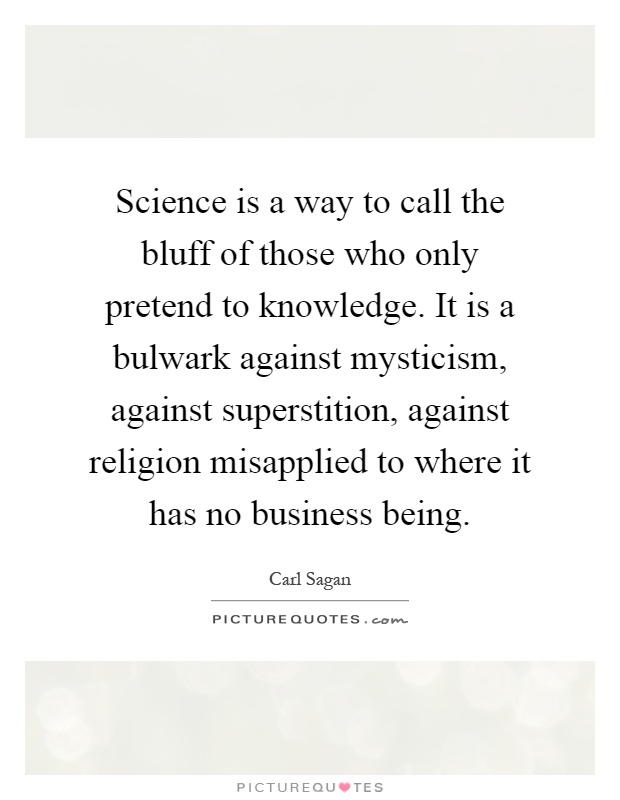 Science is a way to call the bluff of those who only pretend to knowledge. It is a bulwark against mysticism, against superstition, against religion misapplied to where it has no business being Picture Quote #1