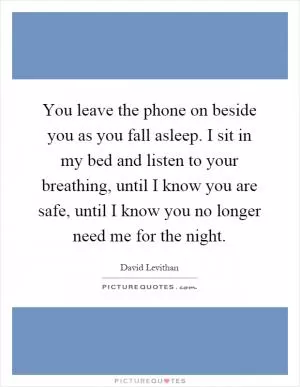 You leave the phone on beside you as you fall asleep. I sit in my bed and listen to your breathing, until I know you are safe, until I know you no longer need me for the night Picture Quote #1