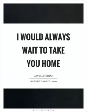 I would always wait to take you home Picture Quote #1