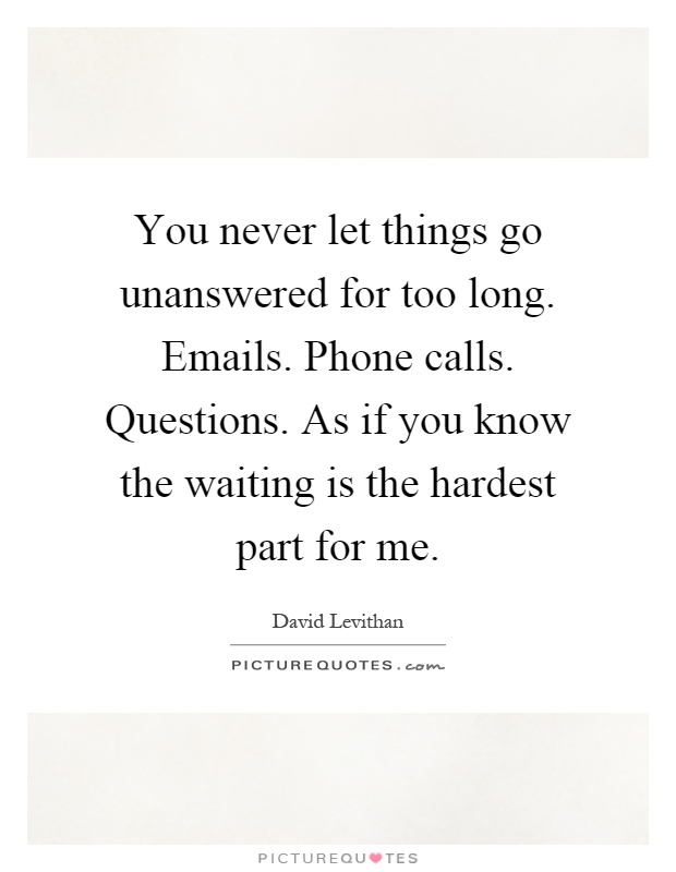 You never let things go unanswered for too long. Emails. Phone calls. Questions. As if you know the waiting is the hardest part for me Picture Quote #1