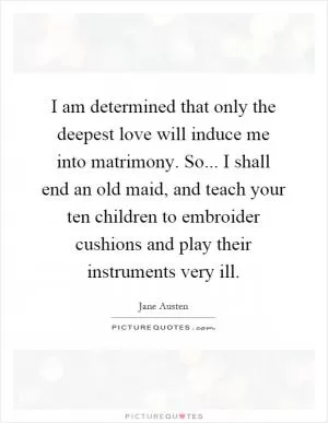 I am determined that only the deepest love will induce me into matrimony. So... I shall end an old maid, and teach your ten children to embroider cushions and play their instruments very ill Picture Quote #1