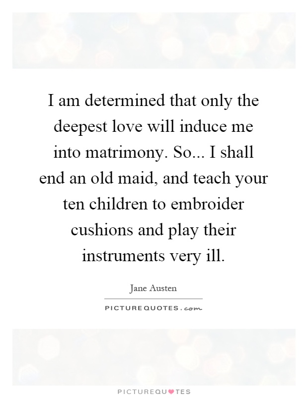 I am determined that only the deepest love will induce me into matrimony. So... I shall end an old maid, and teach your ten children to embroider cushions and play their instruments very ill Picture Quote #1