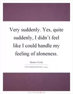 Very suddenly. Yes, quite suddenly, I didn’t feel like I could handle my feeling of aloneness Picture Quote #1