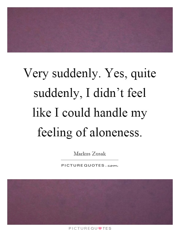 Very suddenly. Yes, quite suddenly, I didn't feel like I could handle my feeling of aloneness Picture Quote #1