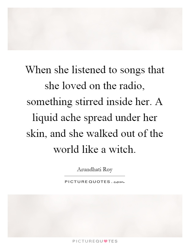 When she listened to songs that she loved on the radio, something stirred inside her. A liquid ache spread under her skin, and she walked out of the world like a witch Picture Quote #1
