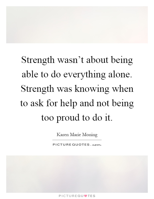 Strength wasn't about being able to do everything alone. Strength was knowing when to ask for help and not being too proud to do it Picture Quote #1
