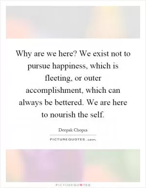 Why are we here? We exist not to pursue happiness, which is fleeting, or outer accomplishment, which can always be bettered. We are here to nourish the self Picture Quote #1