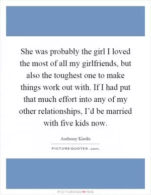She was probably the girl I loved the most of all my girlfriends, but also the toughest one to make things work out with. If I had put that much effort into any of my other relationships, I’d be married with five kids now Picture Quote #1