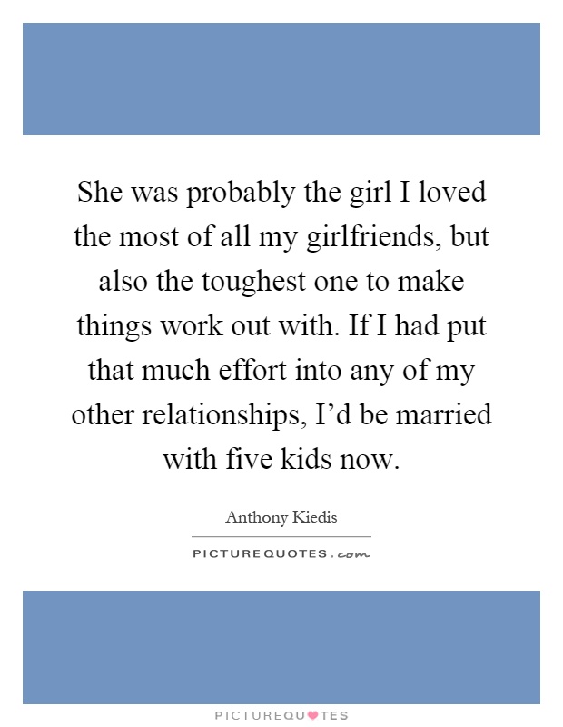 She was probably the girl I loved the most of all my girlfriends, but also the toughest one to make things work out with. If I had put that much effort into any of my other relationships, I'd be married with five kids now Picture Quote #1