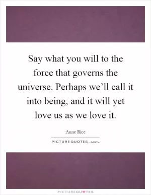 Say what you will to the force that governs the universe. Perhaps we’ll call it into being, and it will yet love us as we love it Picture Quote #1
