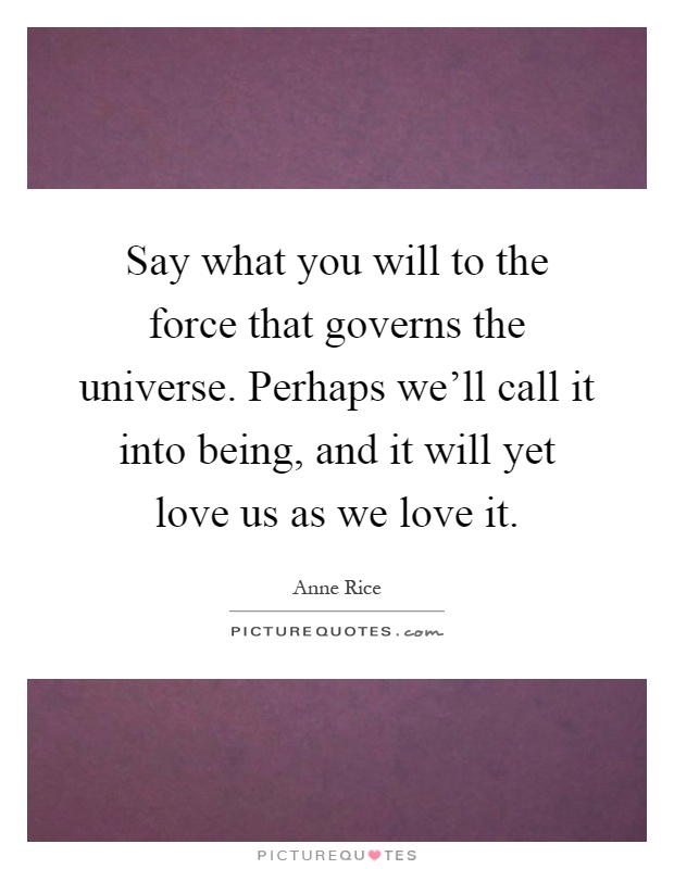 Say what you will to the force that governs the universe. Perhaps we'll call it into being, and it will yet love us as we love it Picture Quote #1