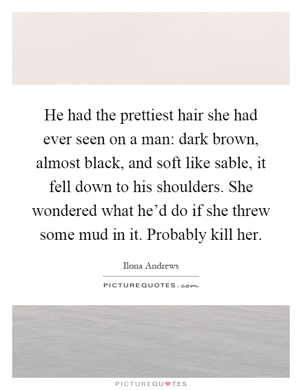He had the prettiest hair she had ever seen on a man: dark brown, almost black, and soft like sable, it fell down to his shoulders. She wondered what he'd do if she threw some mud in it. Probably kill her Picture Quote #1