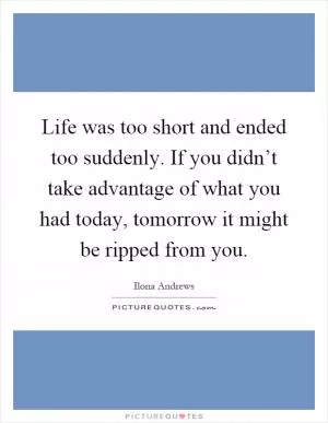 Life was too short and ended too suddenly. If you didn’t take advantage of what you had today, tomorrow it might be ripped from you Picture Quote #1