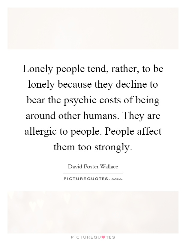 Lonely people tend, rather, to be lonely because they decline to bear the psychic costs of being around other humans. They are allergic to people. People affect them too strongly Picture Quote #1