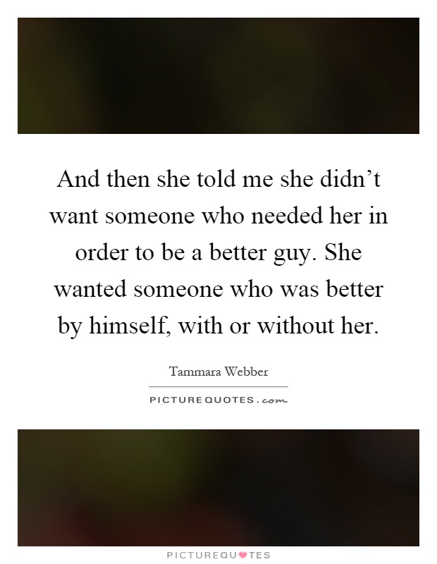 And then she told me she didn't want someone who needed her in order to be a better guy. She wanted someone who was better by himself, with or without her Picture Quote #1