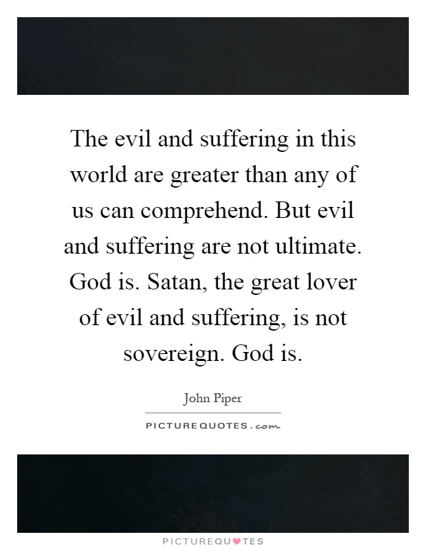 The evil and suffering in this world are greater than any of us can comprehend. But evil and suffering are not ultimate. God is. Satan, the great lover of evil and suffering, is not sovereign. God is Picture Quote #1