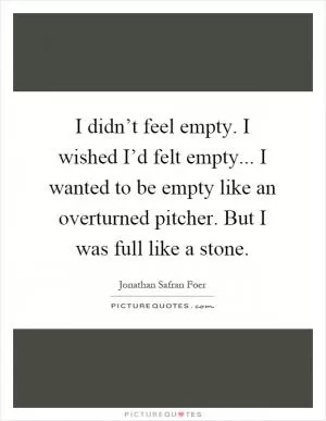 I didn’t feel empty. I wished I’d felt empty... I wanted to be empty like an overturned pitcher. But I was full like a stone Picture Quote #1