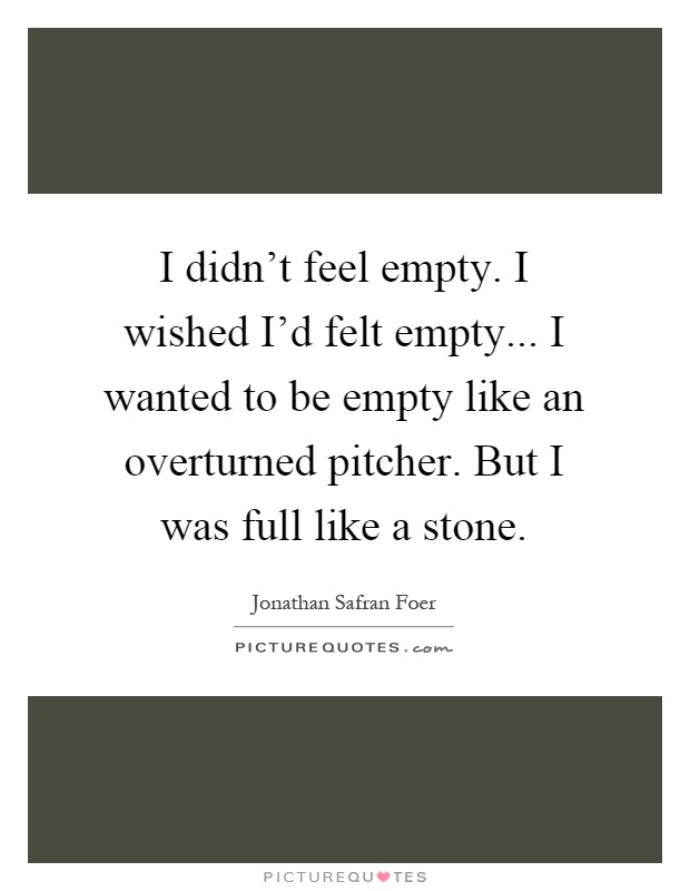 I didn't feel empty. I wished I'd felt empty... I wanted to be empty like an overturned pitcher. But I was full like a stone Picture Quote #1