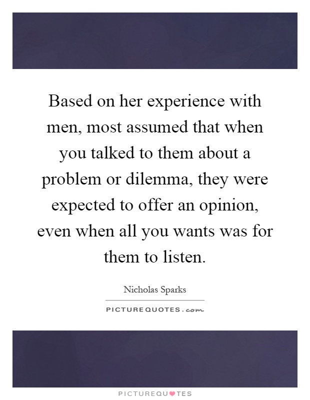Based on her experience with men, most assumed that when you talked to them about a problem or dilemma, they were expected to offer an opinion, even when all you wants was for them to listen Picture Quote #1
