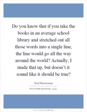 Do you know that if you take the books in an average school library and stretched out all those words into a single line, the line would go all the way around the world? Actually, I made that up, but doesn’t it sound like it should be true? Picture Quote #1