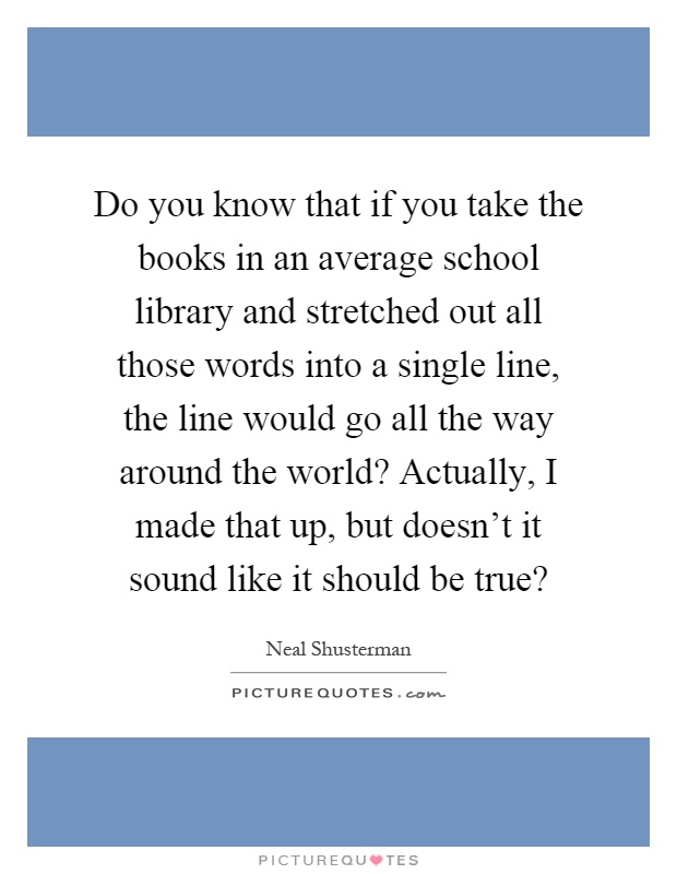 Do you know that if you take the books in an average school library and stretched out all those words into a single line, the line would go all the way around the world? Actually, I made that up, but doesn't it sound like it should be true? Picture Quote #1
