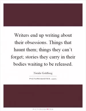 Writers end up writing about their obsessions. Things that haunt them; things they can’t forget; stories they carry in their bodies waiting to be released Picture Quote #1