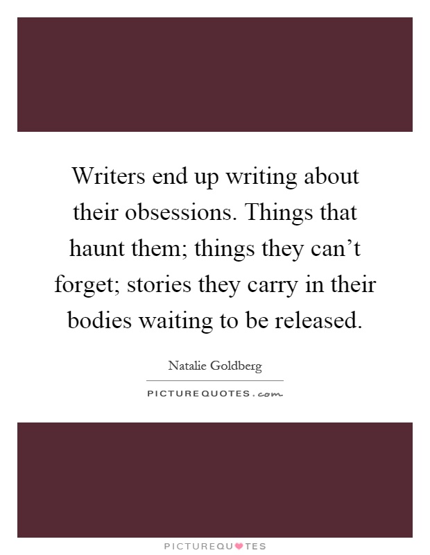 Writers end up writing about their obsessions. Things that haunt them; things they can't forget; stories they carry in their bodies waiting to be released Picture Quote #1