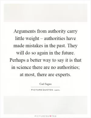 Arguments from authority carry little weight – authorities have made mistakes in the past. They will do so again in the future. Perhaps a better way to say it is that in science there are no authorities; at most, there are experts Picture Quote #1