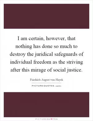 I am certain, however, that nothing has done so much to destroy the juridical safeguards of individual freedom as the striving after this mirage of social justice Picture Quote #1