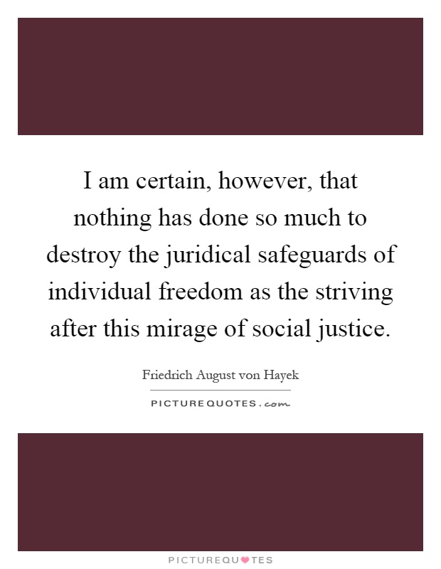 I am certain, however, that nothing has done so much to destroy the juridical safeguards of individual freedom as the striving after this mirage of social justice Picture Quote #1