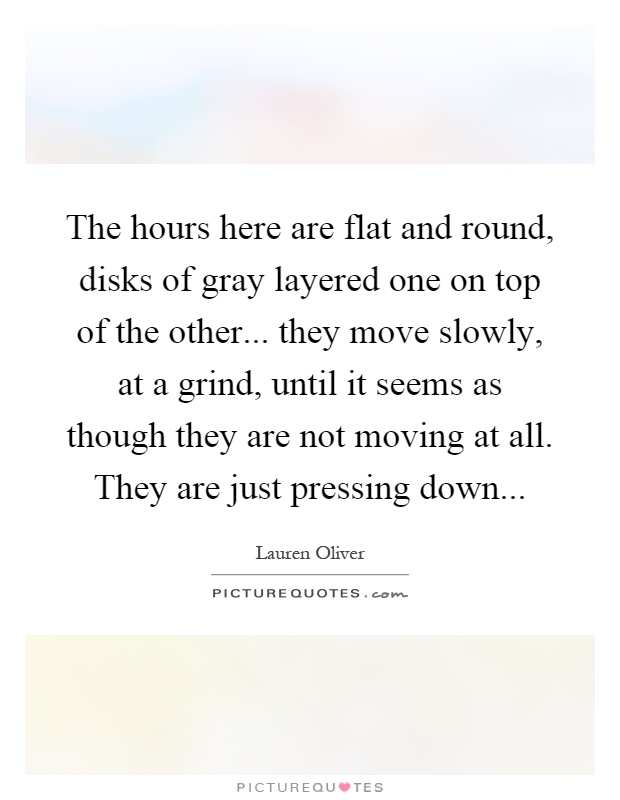 The hours here are flat and round, disks of gray layered one on top of the other... they move slowly, at a grind, until it seems as though they are not moving at all. They are just pressing down Picture Quote #1