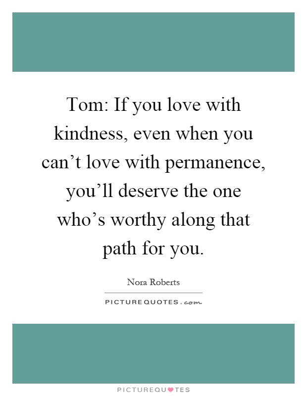 Tom: If you love with kindness, even when you can't love with permanence, you'll deserve the one who's worthy along that path for you Picture Quote #1