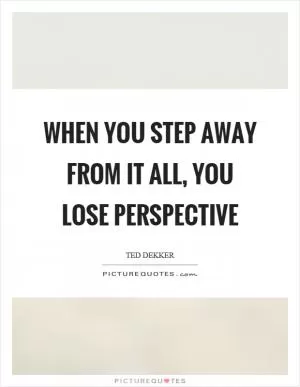 When you step away from it all, you lose perspective Picture Quote #1