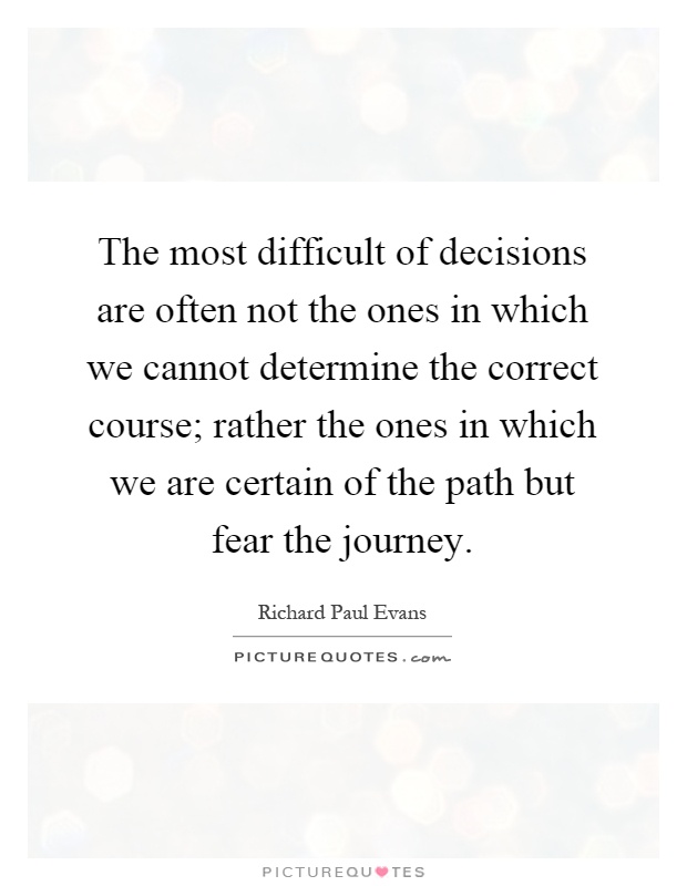 The most difficult of decisions are often not the ones in which we cannot determine the correct course; rather the ones in which we are certain of the path but fear the journey Picture Quote #1
