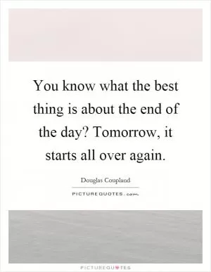 You know what the best thing is about the end of the day? Tomorrow, it starts all over again Picture Quote #1