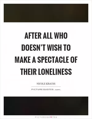 After all who doesn’t wish to make a spectacle of their loneliness Picture Quote #1